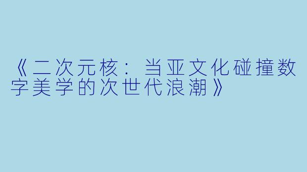 《二次元核：当亚文化碰撞数字美学的次世代浪潮》