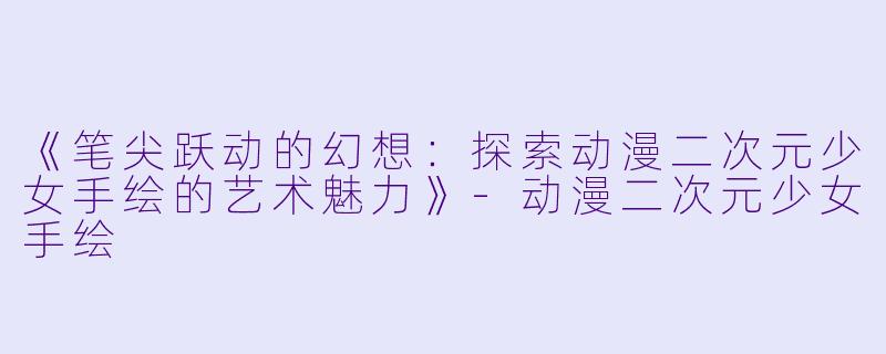 《笔尖跃动的幻想：探索动漫二次元少女手绘的艺术魅力》-动漫二次元少女手绘