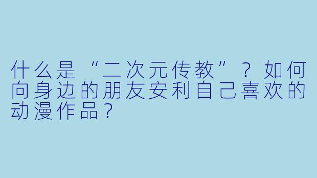 什么是“二次元传教”?如何向身边的朋友安利自己喜欢的动漫作品?