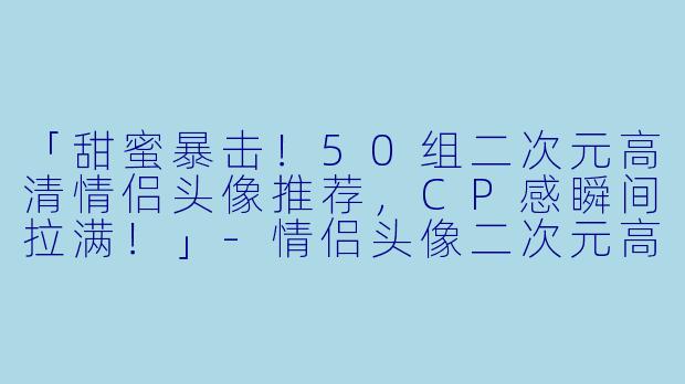 「甜蜜暴击！50组二次元高清情侣头像推荐，CP感瞬间拉满！」-情侣头像二次元高清