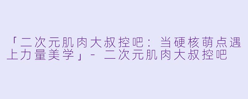 「二次元肌肉大叔控吧：当硬核萌点遇上力量美学」-二次元肌肉大叔控吧
