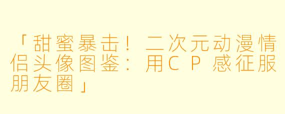 「甜蜜暴击！二次元动漫情侣头像图鉴：用CP感征服朋友圈」