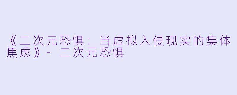 《二次元恐惧：当虚拟入侵现实的集体焦虑》-二次元恐惧