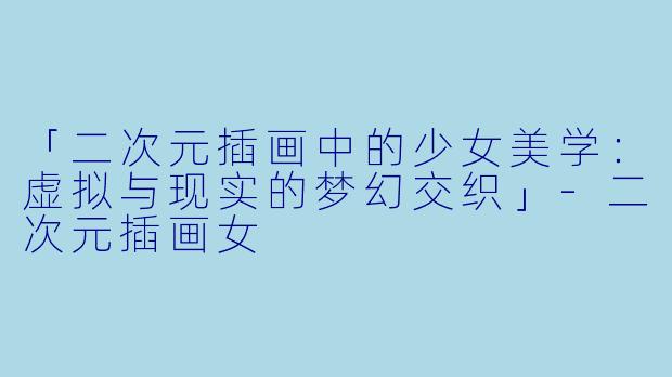 「二次元插画中的少女美学：虚拟与现实的梦幻交织」-二次元插画女