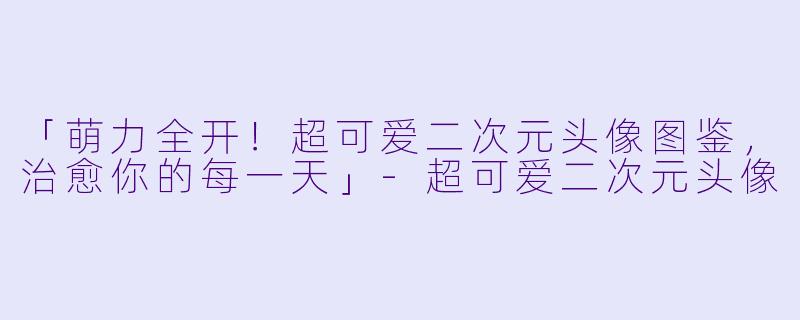「萌力全开！超可爱二次元头像图鉴，治愈你的每一天」-超可爱二次元头像