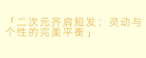 「二次元齐肩短发：灵动与个性的完美平衡」