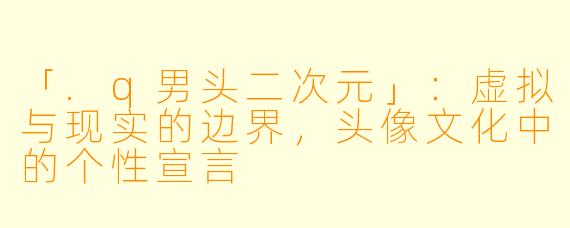 「.q男头二次元」：虚拟与现实的边界，头像文化中的个性宣言