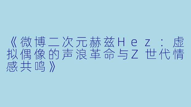 《微博二次元赫兹Hez:虚拟偶像的声浪革命与Z世代情感共鸣》