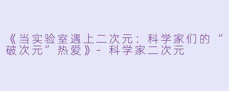 《当实验室遇上二次元:科学家们的“破次元”热爱》