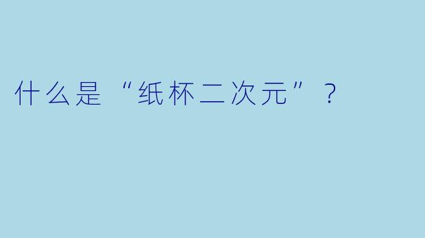 什么是“纸杯二次元”？