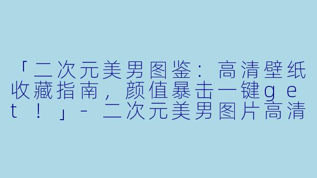 「二次元美男图鉴：高清壁纸收藏指南，颜值暴击一键get！」-二次元美男图片高清