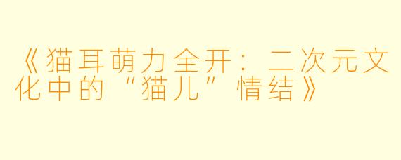 《猫耳萌力全开：二次元文化中的“猫儿”情结》