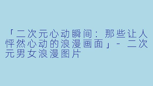 「二次元心动瞬间：那些让人怦然心动的浪漫画面」-二次元男女浪漫图片