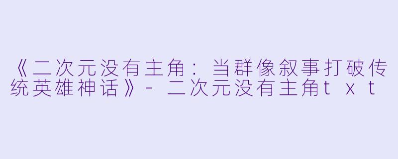 《二次元没有主角：当群像叙事打破传统英雄神话》-二次元没有主角txt