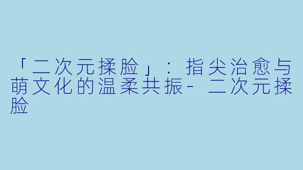 「二次元揉脸」：指尖治愈与萌文化的温柔共振-二次元揉脸