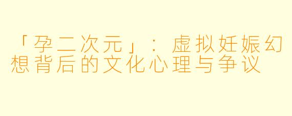 「孕二次元」：虚拟妊娠幻想背后的文化心理与争议