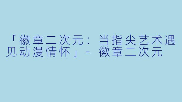 「徽章二次元：当指尖艺术遇见动漫情怀」-徽章二次元