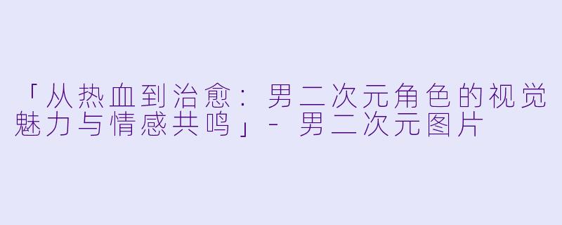 「从热血到治愈：男二次元角色的视觉魅力与情感共鸣」-男二次元图片
