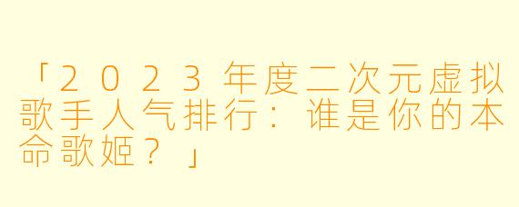 「2023年度二次元虚拟歌手人气排行：谁是你的本命歌姬？」