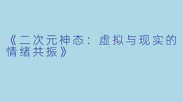 《二次元神态：虚拟与现实的情绪共振》