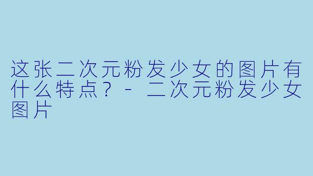 这张二次元粉发少女的图片有什么特点？-二次元粉发少女图片