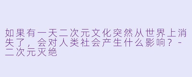 如果有一天二次元文化突然从世界上消失了，会对人类社会产生什么影响？-二次元灭绝