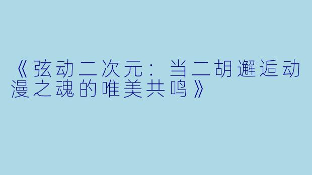 《弦动二次元:当二胡邂逅动漫之魂的唯美共鸣》