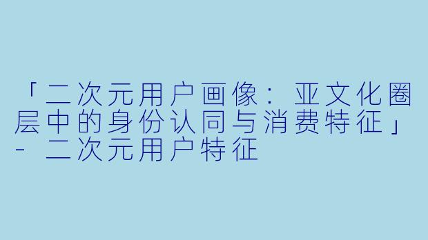 「二次元用户画像:亚文化圈层中的身份认同与消费特征」