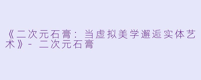 《二次元石膏：当虚拟美学邂逅实体艺术》-二次元石膏