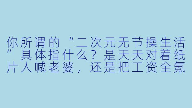 你所谓的“二次元无节操生活”具体指什么?是天天对着纸片人喊老婆,还是把工资全氪进抽卡游戏?