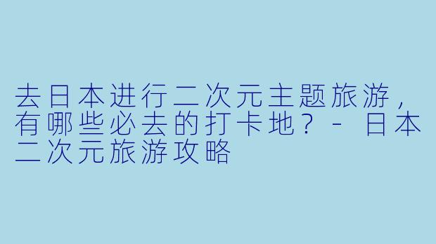 去日本进行二次元主题旅游，有哪些必去的打卡地？-日本二次元旅游攻略