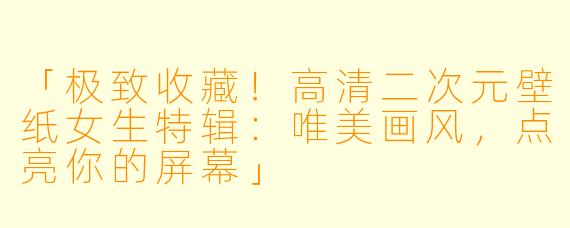 「极致收藏！高清二次元壁纸女生特辑：唯美画风，点亮你的屏幕」