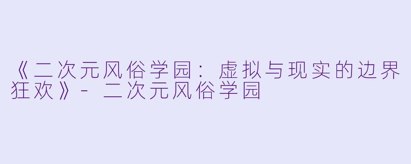 《二次元风俗学园：虚拟与现实的边界狂欢》-二次元风俗学园
