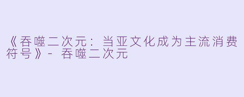 《吞噬二次元：当亚文化成为主流消费符号》-吞噬二次元