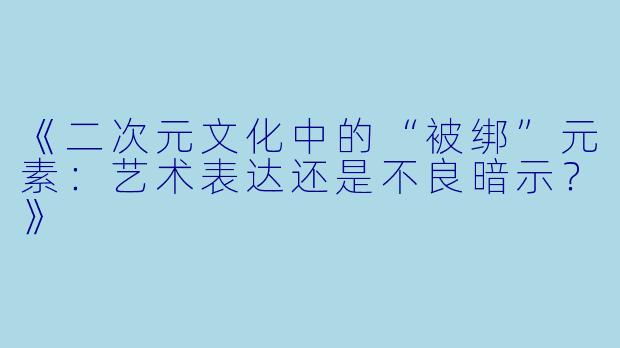 《二次元文化中的“被绑”元素:艺术表达还是不良暗示?》