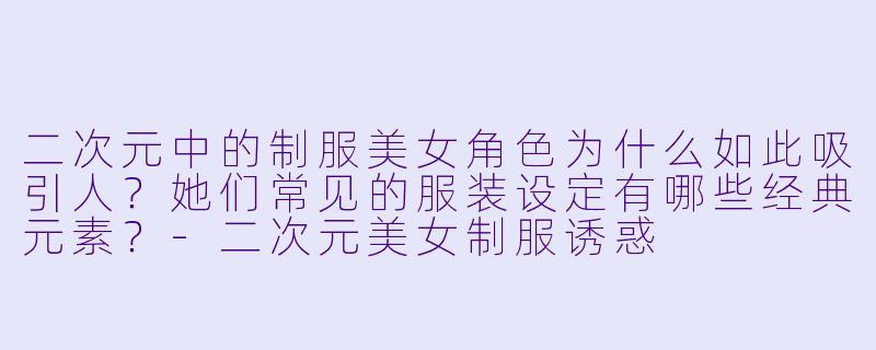 二次元中的制服美女角色为什么如此吸引人？她们常见的服装设定有哪些经典元素？-二次元美女制服诱惑
