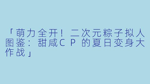 「萌力全开！二次元粽子拟人图鉴：甜咸CP的夏日变身大作战」