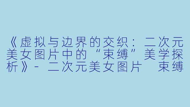 《虚拟与边界的交织：二次元美女图片中的“束缚”美学探析》-二次元美女图片 束缚