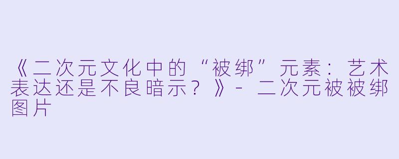 《二次元文化中的“被绑”元素：艺术表达还是不良暗示？》-二次元被被绑图片