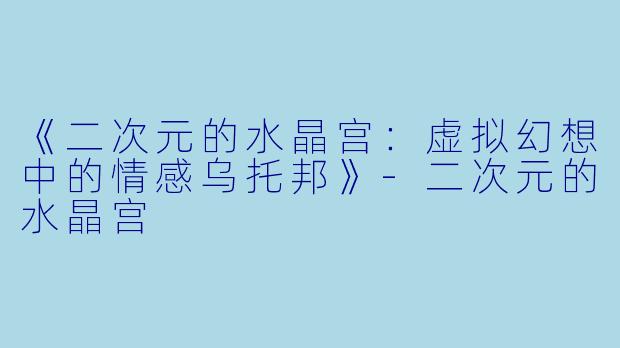 《二次元的水晶宫：虚拟幻想中的情感乌托邦》-二次元的水晶宫