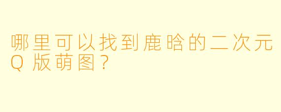 哪里可以找到鹿晗的二次元Q版萌图？