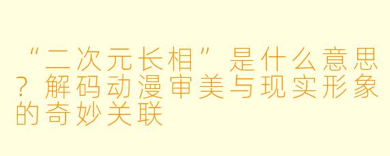 “二次元长相”是什么意思？解码动漫审美与现实形象的奇妙关联