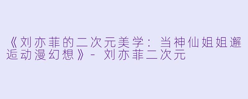 《刘亦菲的二次元美学:当神仙姐姐邂逅动漫幻想》