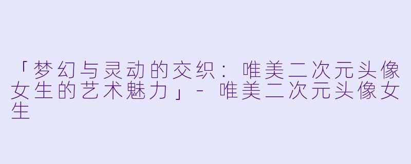 「梦幻与灵动的交织：唯美二次元头像女生的艺术魅力」-唯美二次元头像女生