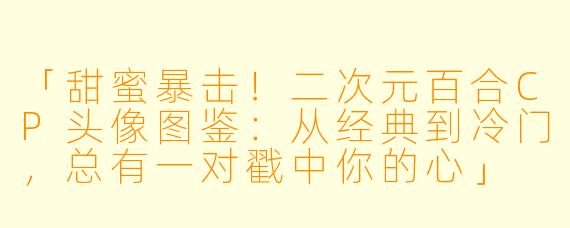 「甜蜜暴击！二次元百合CP头像图鉴：从经典到冷门，总有一对戳中你的心」