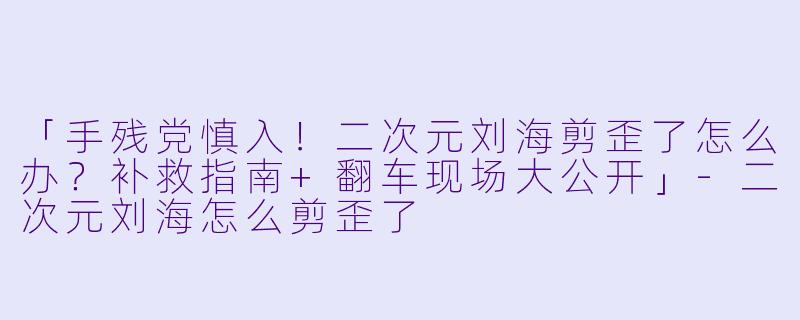 「手残党慎入！二次元刘海剪歪了怎么办？补救指南+翻车现场大公开」-二次元刘海怎么剪歪了