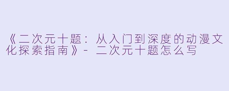 《二次元十题：从入门到深度的动漫文化探索指南》-二次元十题怎么写