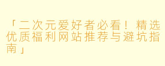 「二次元爱好者必看！精选优质福利网站推荐与避坑指南」
