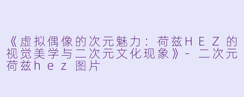 《虚拟偶像的次元魅力:荷兹HEZ的视觉美学与二次元文化现象》