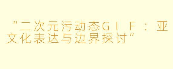 “二次元污动态GIF：亚文化表达与边界探讨”